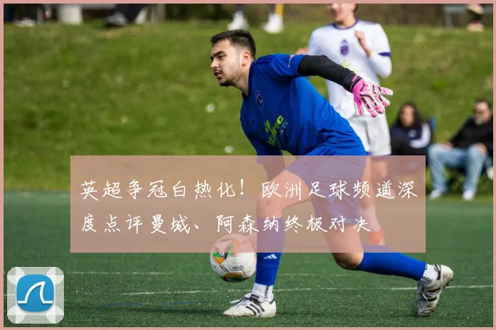 英超争冠白热化！欧洲足球频道深度点评曼城、阿森纳终极对决