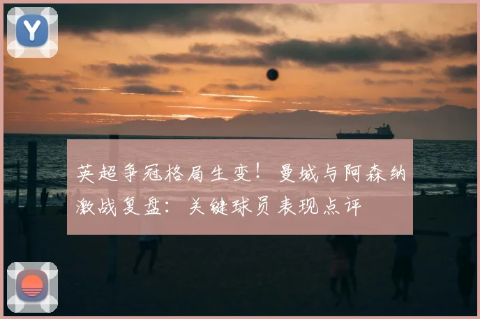 英超争冠格局生变！曼城与阿森纳激战复盘：关键球员表现点评