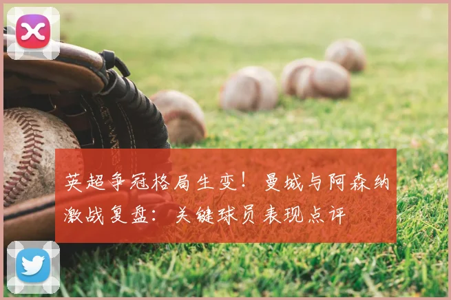 英超争冠格局生变！曼城与阿森纳激战复盘：关键球员表现点评