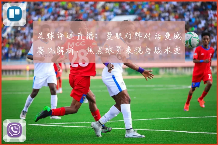 足球评述直播：曼联对阵对话曼城赛况解析，焦点球员表现与战术变化影响比赛走势