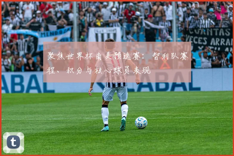 聚焦世界杯南美预选赛：智利队赛程、积分与核心球员表现