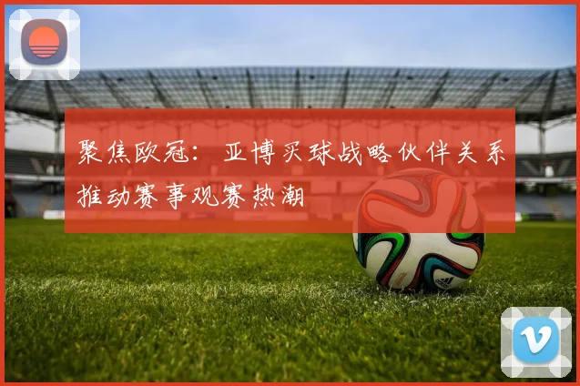 聚焦欧冠：亚博买球战略伙伴关系推动赛事观赛热潮