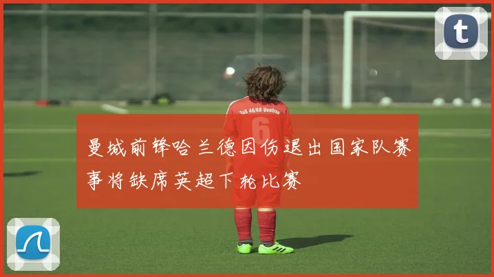 曼城前锋哈兰德因伤退出国家队赛事将缺席英超下轮比赛