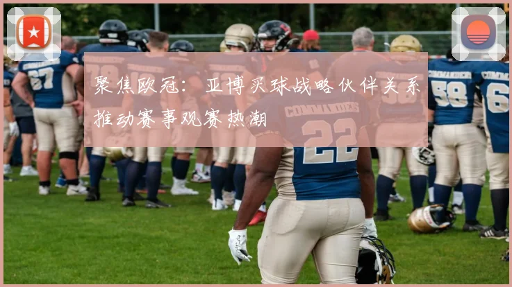 聚焦欧冠：亚博买球战略伙伴关系推动赛事观赛热潮