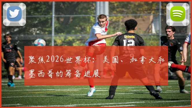 聚焦2026世界杯：美国、加拿大和墨西哥的筹备进展