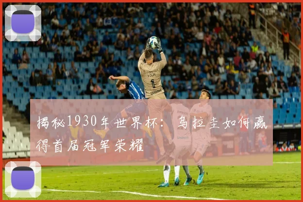 揭秘1930年世界杯：乌拉圭如何赢得首届冠军荣耀