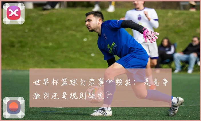 世界杯篮球打架事件频发：是竞争激烈还是规则缺失？