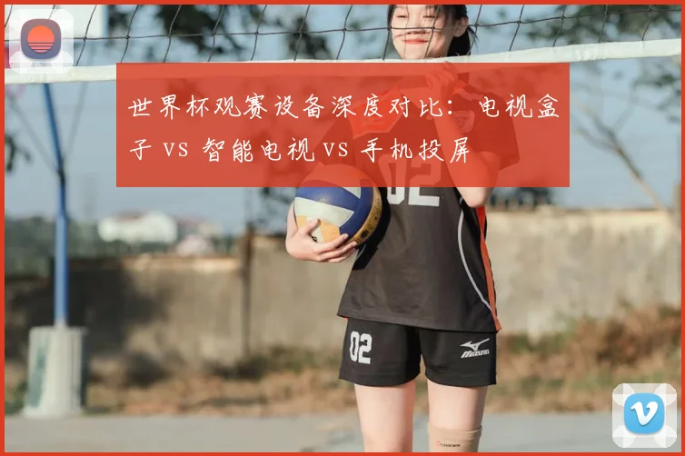 世界杯观赛设备深度对比:电视盒子 vs 智能电视 vs 手机投屏