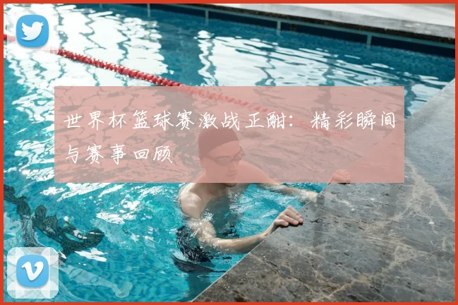 世界杯篮球赛激战正酣：精彩瞬间与赛事回顾