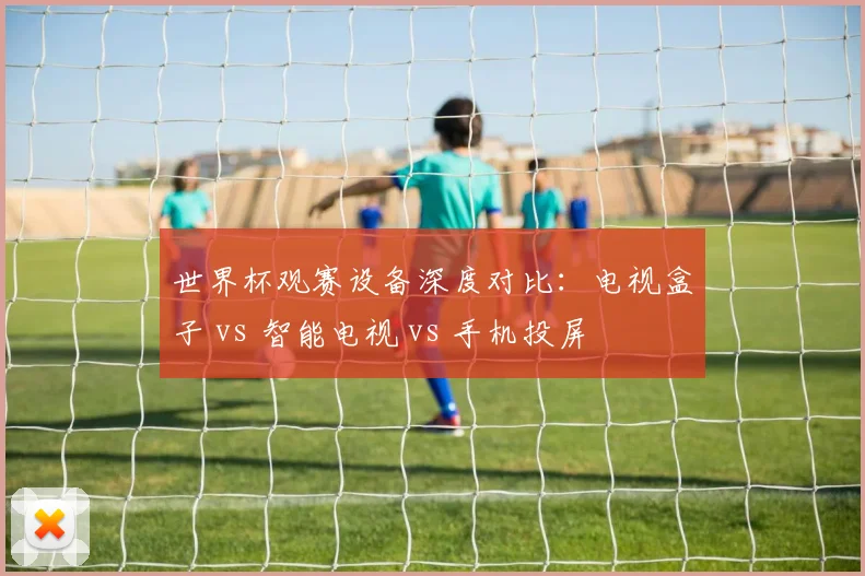 世界杯观赛设备深度对比:电视盒子 vs 智能电视 vs 手机投屏