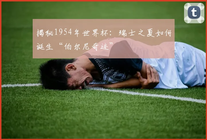 揭秘1954年世界杯：瑞士之夏如何诞生“伯尔尼奇迹”