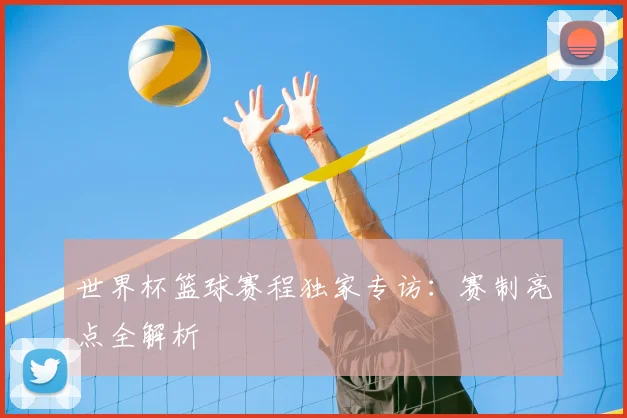 世界杯篮球赛程独家专访：赛制亮点全解析