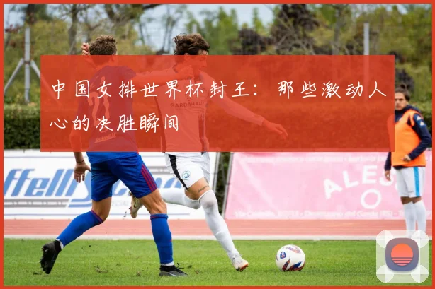 中国女排世界杯封王:那些激动人心的决胜瞬间