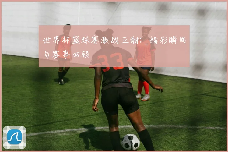 世界杯篮球赛激战正酣：精彩瞬间与赛事回顾