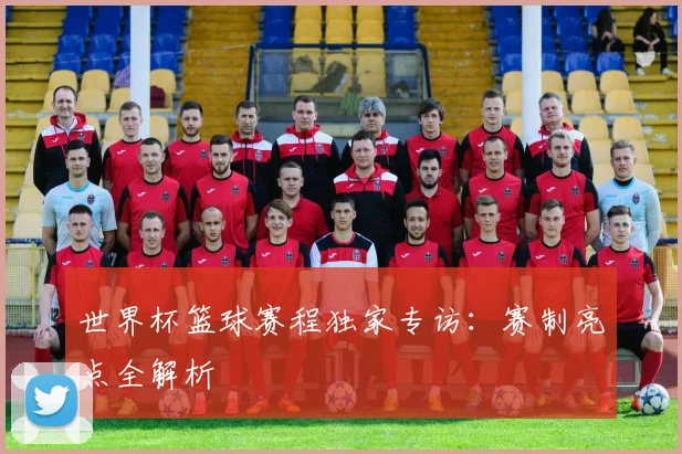世界杯篮球赛程独家专访：赛制亮点全解析