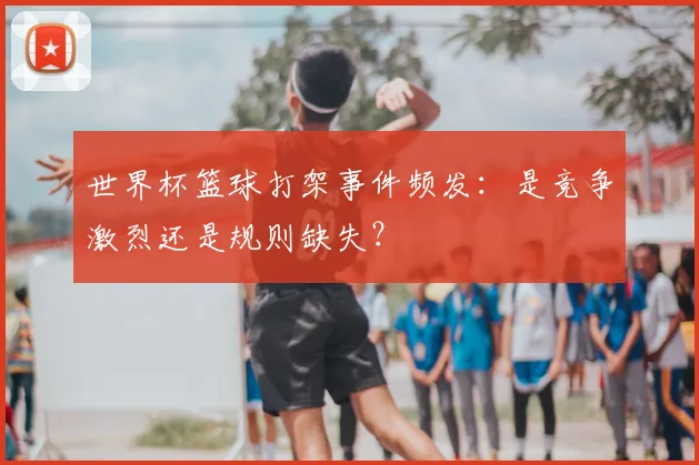 世界杯篮球打架事件频发：是竞争激烈还是规则缺失？