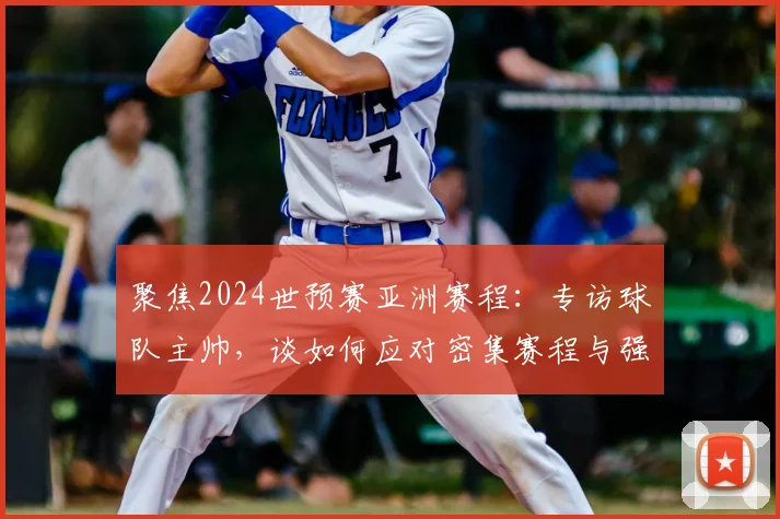 聚焦2024世预赛亚洲赛程：专访球队主帅，谈如何应对密集赛程与强敌