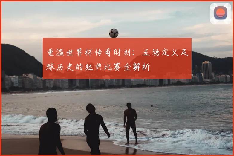 重温世界杯传奇时刻:五场定义足球历史的经典比赛全解析