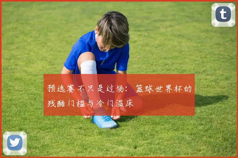 预选赛不只是过场:篮球世界杯的残酷门槛与冷门温床