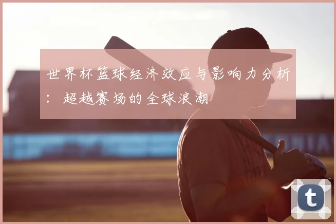 世界杯篮球经济效应与影响力分析：超越赛场的全球浪潮