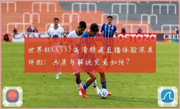 世界杯CCTV5高清频道直播体验深度评测：画质与解说究竟如何？