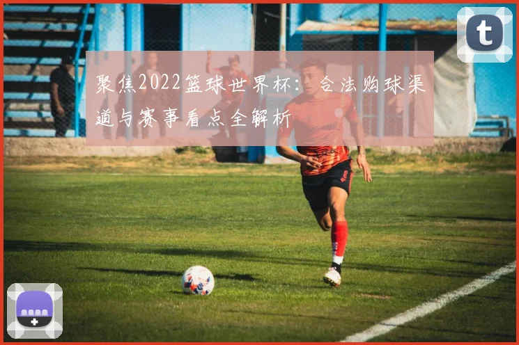 聚焦2022篮球世界杯：合法购球渠道与赛事看点全解析
