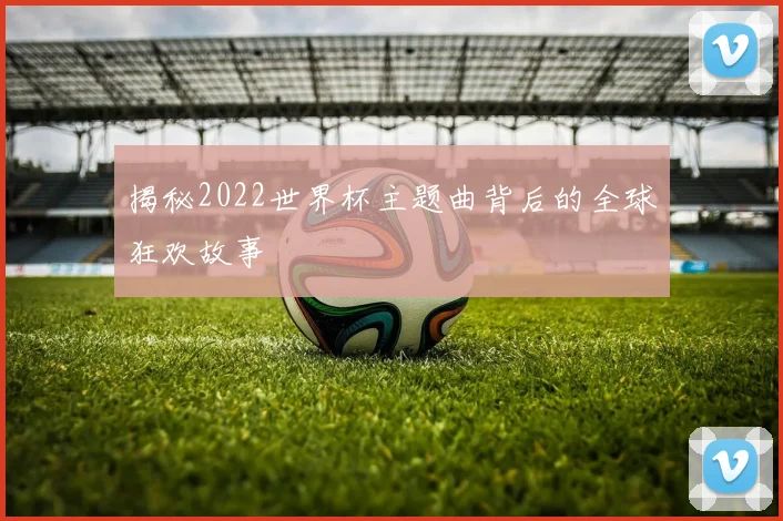 揭秘2022世界杯主题曲背后的全球狂欢故事