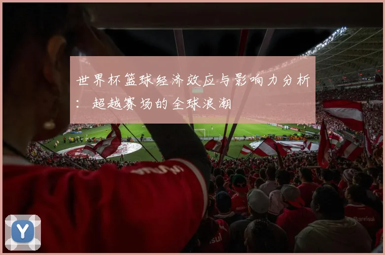 世界杯篮球经济效应与影响力分析：超越赛场的全球浪潮